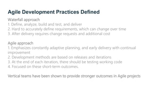 Agile Development Practices Defined
Waterfall approach
1. Define, analyze, build and test, and deliver
2. Hard to accurately define requirements, which can change over time
3. After delivery requires change requests and additional cost
Agile approach
1. Emphasizes constantly adaptive planning, and early delivery with continual
improvement
2. Development methods are based on releases and iterations
3. At the end of each iteration, there should be testing working code
4. Focused on these short-term outcomes.
Vertical teams have been shown to provide stronger outcomes in Agile projects
 