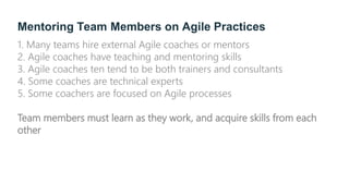 Mentoring Team Members on Agile Practices
1. Many teams hire external Agile coaches or mentors
2. Agile coaches have teaching and mentoring skills
3. Agile coaches ten tend to be both trainers and consultants
4. Some coaches are technical experts
5. Some coachers are focused on Agile processes
Team members must learn as they work, and acquire skills from each
other
 