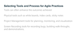 Selecting Tools and Process for Agile Practices
Tools can often enhance the outcomes achieved
Physical tools such as white boards, index cards, sticky notes
Project Management tools for planning, monitoring, and visualization
Screen Recording tools for recording bugs, building walk-throughs,
and demonstrations.
 