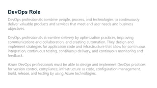 DevOps Role
DevOps professionals combine people, process, and technologies to continuously
deliver valuable products and services that meet end user needs and business
objectives.
DevOps professionals streamline delivery by optimization practices, improving
communications and collaboration, and creating automation. They design and
implement strategies for application code and infrastructure that allow for continuous
integration, continuous testing, continuous delivery, and continuous monitoring and
feedback.
Azure DevOps professionals must be able to design and implement DevOps practices
for version control, compliance, infrastructure as code, configuration management,
build, release, and testing by using Azure technologies.
 