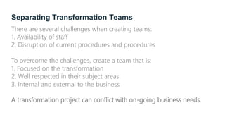 Separating Transformation Teams
There are several challenges when creating teams:
1. Availability of staff
2. Disruption of current procedures and procedures
To overcome the challenges, create a team that is:
1. Focused on the transformation
2. Well respected in their subject areas
3. Internal and external to the business
A transformation project can conflict with on-going business needs.
 
