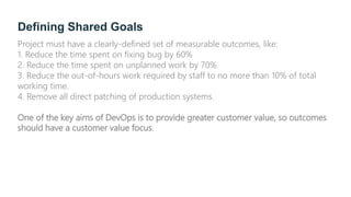 Defining Shared Goals
Project must have a clearly-defined set of measurable outcomes, like:
1. Reduce the time spent on fixing bug by 60%
2. Reduce the time spent on unplanned work by 70%
3. Reduce the out-of-hours work required by staff to no more than 10% of total
working time.
4. Remove all direct patching of production systems.
One of the key aims of DevOps is to provide greater customer value, so outcomes
should have a customer value focus.
 