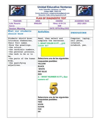 What our students
should know
Activities resources
Students should know:
Introduce themselves,
their full names.
-Know the greetings,
-the colors,
-the cardinals numbers,
-the personal pronouns,
-the verb to be or to
be,
-the parts of the human
body,
-the qualifying
adjectives.
Read, then select and
complete the sentences.
1- WHAT COLOR IS IT? , ¿QUÉ
COLOR ES?
Selecciona una de las siguientes
respuestas posibles:
YELLOW
BLACK
WHITE
SKY BLUE
RED
2. - WHAT NUMBER IS IT? ¿ Que
numero es?
Selecciona una de las siguientes
respuestas posibles:
TWO
SEVEN
ELEVEN
FIVE
SIX
Computer, laptop,
cell phone,
internet,
notebook, pen.
LOGOTIPÓ
PLAN OF DIAGNOSTIC TEST
TEACHER: AREA COURSE ACADEMIC YEAR
Lcda. Rosario
García
ENGLISH 10mo. A-B-C-D
EGB
2022-2023
Session: Morning DATE: 09TH/May/2022
Unidad Educativa Ventanas
Hcda. Potrerillo—Ventanas—Los Ríos
Código AMIE: 12H01136
Correo electrónico: colegioventanas@gmail.com
Dirección: Calle Jimmy Izquierdo y la R
 