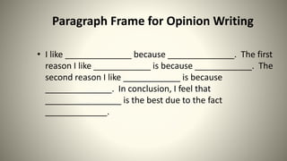 Paragraph Frame for Opinion Writing
• I like ______________ because ______________. The first
reason I like ____________ is because ____________. The
second reason I like ____________ is because
______________. In conclusion, I feel that
________________ is the best due to the fact
_____________.
 