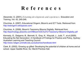 References Alexander, S. (2001),  E-learning developments and experiences.  Education and Training, Vol. 43, 240-248. Churches, A. (2007), Educational Origami, Bloom's and ICT Tools. Retrieved from  http://edorigami.wikispaces.com/ Churches, A. (2008), Bloom's Taxonomy Blooms Digitally. Retrieved from  http://teachnology.pbworks.com/f/Bloom%5C%27s+Taxonomy+Blooms+Digitally.pdf Kennedy, G., Dalgarno, B., Bennett, S., Gray, K., Waycott, J., Judd, T., et al (2009). Educating the Net Generation: A Handbook of Findings for Practice and Policy. Sydney: Australian Learning and Teaching Council.  http://www.netgen.unimelb.edu.au/outcomes/handbook.html Clark, B. (2002). Growing up gifted: Developing the potential of children at home and at school. Upper Saddle River, NJ: Merrill Prentice Hall. 