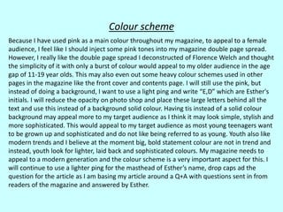 Colour scheme
Because I have used pink as a main colour throughout my magazine, to appeal to a female
audience, I feel like I should inject some pink tones into my magazine double page spread.
However, I really like the double page spread I deconstructed of Florence Welch and thought
the simplicity of it with only a burst of colour would appeal to my older audience in the age
gap of 11-19 year olds. This may also even out some heavy colour schemes used in other
pages in the magazine like the front cover and contents page. I will still use the pink, but
instead of doing a background, I want to use a light ping and write “E,D” which are Esther's
initials. I will reduce the opacity on photo shop and place these large letters behind all the
text and use this instead of a background solid colour. Having tis instead of a solid colour
background may appeal more to my target audience as I think it may look simple, stylish and
more sophisticated. This would appeal to my target audience as most young teenagers want
to be grown up and sophisticated and do not like being referred to as young. Youth also like
modern trends and I believe at the moment big, bold statement colour are not in trend and
instead, youth look for lighter, laid back and sophisticated colours. My magazine needs to
appeal to a modern generation and the colour scheme is a very important aspect for this. I
will continue to use a lighter ping for the masthead of Esther’s name, drop caps ad the
question for the article as I am basing my article around a Q+A with questions sent in from
readers of the magazine and answered by Esther.
 