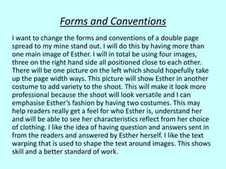 Forms and Conventions
I want to change the forms and conventions of a double page
spread to my mine stand out. I will do this by having more than
one main image of Esther. I will in total be using four images,
three on the right hand side all positioned close to each other.
There will be one picture on the left which should hopefully take
up the page width ways. This picture will show Esther in another
costume to add variety to the shoot. This will make it look more
professional because the shoot will look versatile and I can
emphasise Esther’s fashion by having two costumes. This may
help readers really get a feel for who Esther is, understand her
and will be able to see her characteristics reflect from her choice
of clothing. I like the idea of having question and answers sent in
from the readers and answered by Esther herself. I like the text
warping that is used to shape the text around images. This shows
skill and a better standard of work.
 