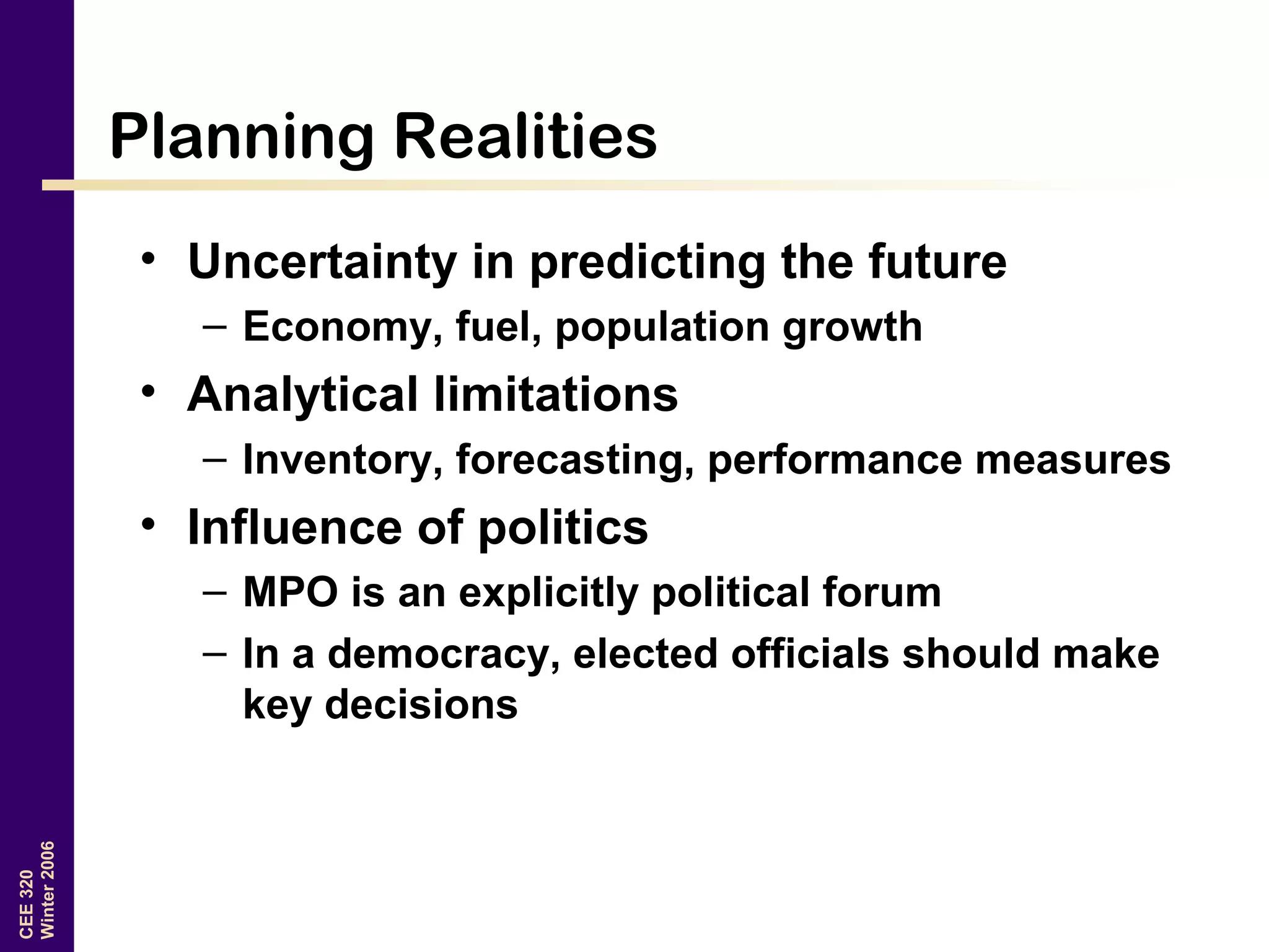 CEE320
Winter2006
Planning Realities
• Uncertainty in predicting the future
– Economy, fuel, population growth
• Analytical limitations
– Inventory, forecasting, performance measures
• Influence of politics
– MPO is an explicitly political forum
– In a democracy, elected officials should make
key decisions
 