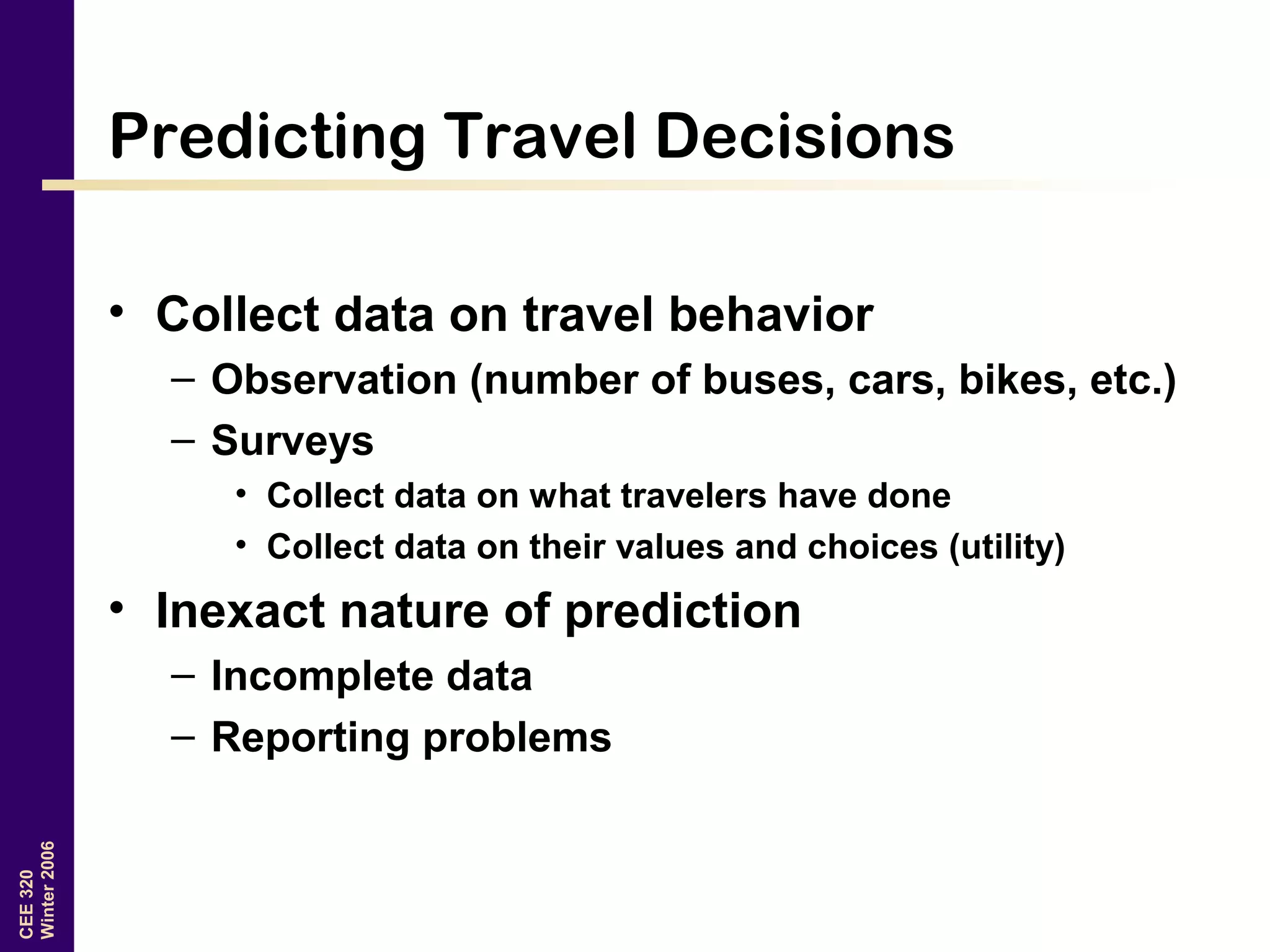 CEE320
Winter2006
Predicting Travel Decisions
• Collect data on travel behavior
– Observation (number of buses, cars, bikes, etc.)
– Surveys
• Collect data on what travelers have done
• Collect data on their values and choices (utility)
• Inexact nature of prediction
– Incomplete data
– Reporting problems
 
