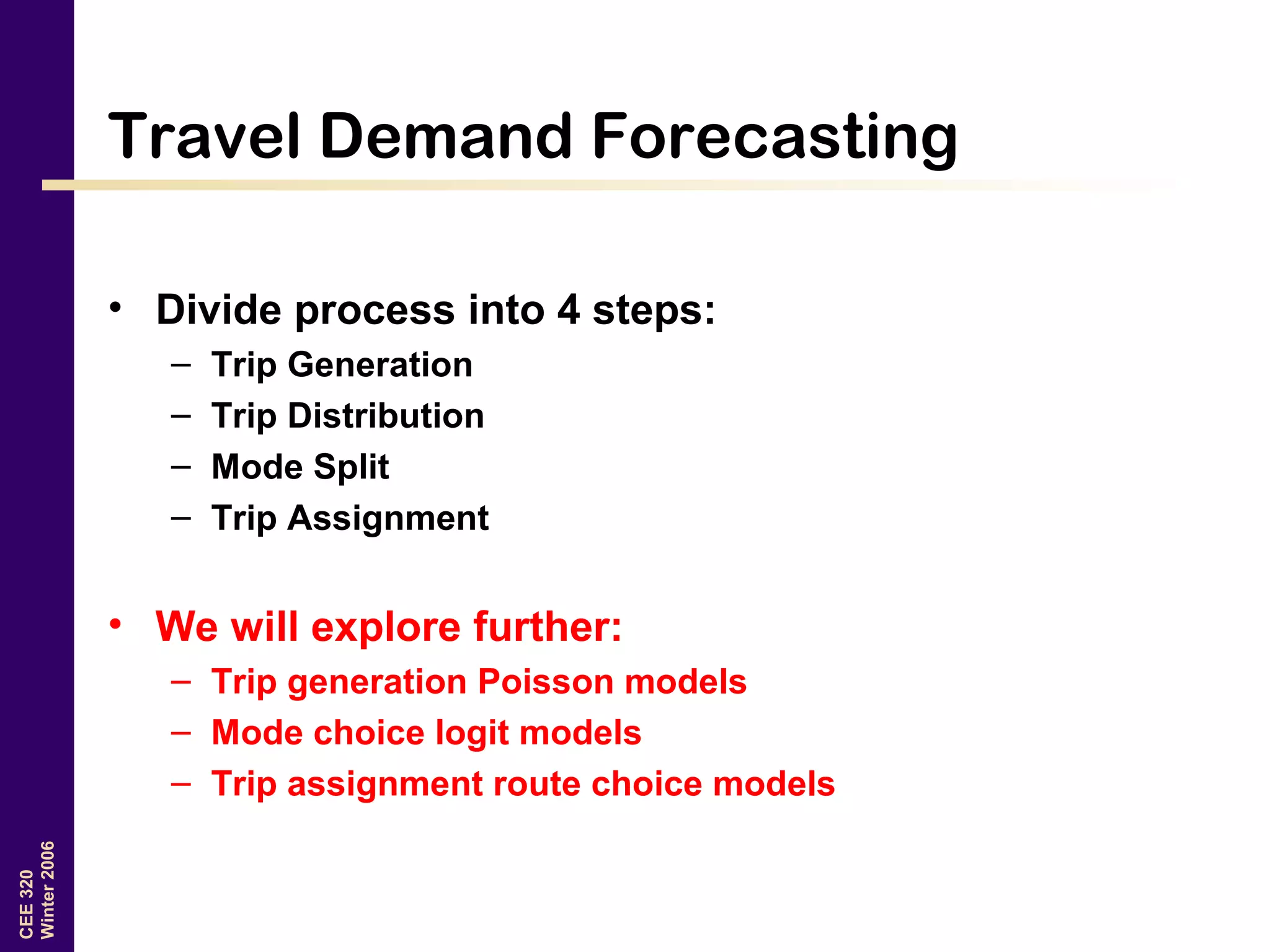 CEE320
Winter2006
Travel Demand Forecasting
• Divide process into 4 steps:
– Trip Generation
– Trip Distribution
– Mode Split
– Trip Assignment
• We will explore further:
– Trip generation Poisson models
– Mode choice logit models
– Trip assignment route choice models
 