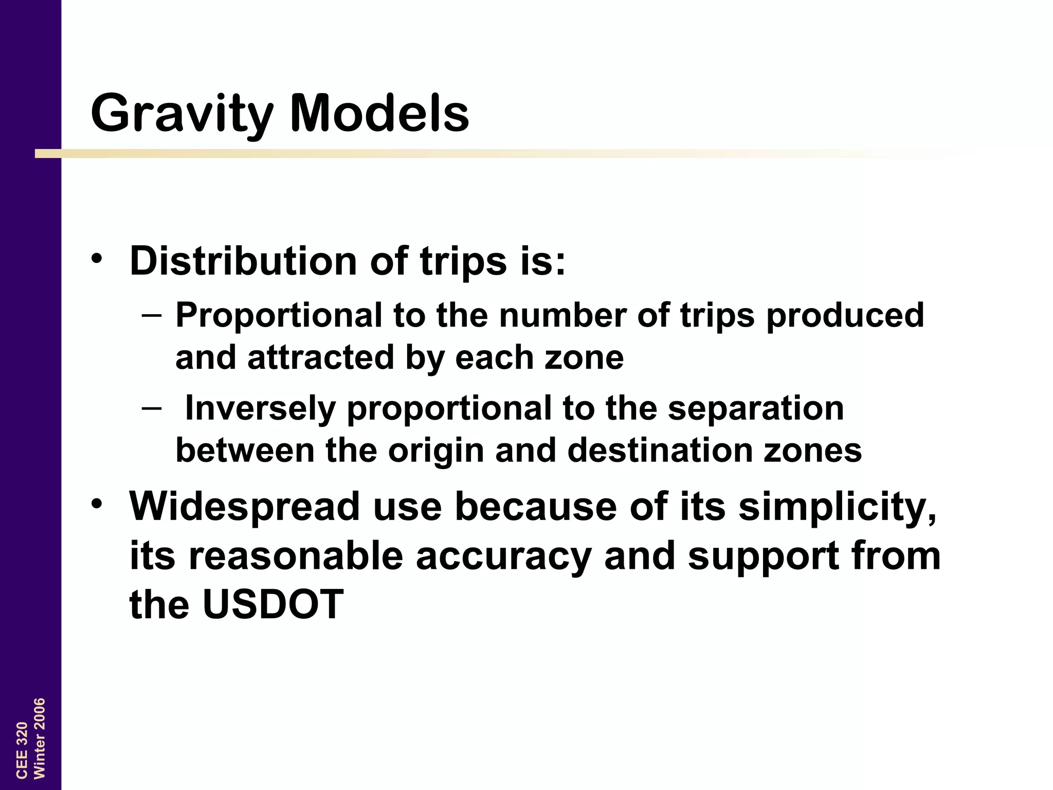 CEE320
Winter2006
Gravity Models
• Distribution of trips is:
– Proportional to the number of trips produced
and attracted by each zone
– Inversely proportional to the separation
between the origin and destination zones
• Widespread use because of its simplicity,
its reasonable accuracy and support from
the USDOT
 