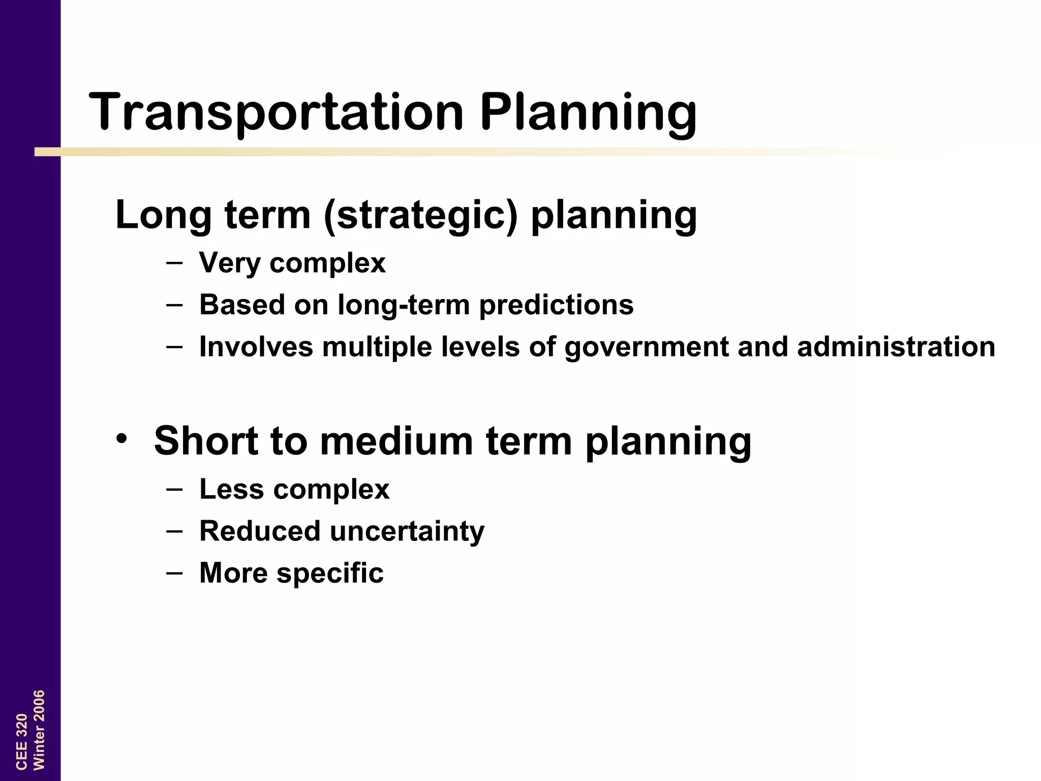 CEE320
Winter2006
Transportation Planning
Long term (strategic) planning
– Very complex
– Based on long-term predictions
– Involves multiple levels of government and administration
• Short to medium term planning
– Less complex
– Reduced uncertainty
– More specific
 