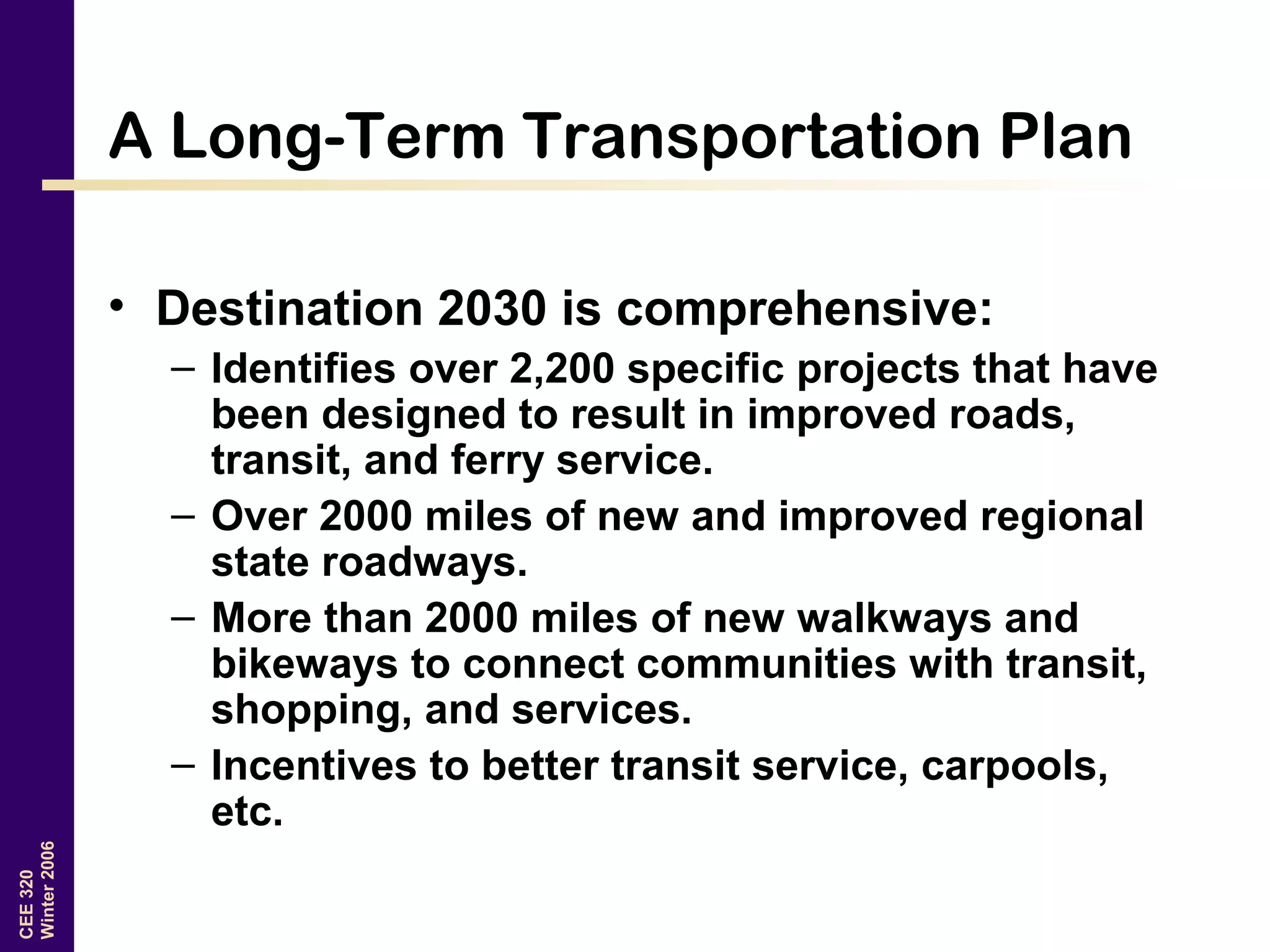 CEE320
Winter2006
A Long-Term Transportation Plan
• Destination 2030 is comprehensive:
– Identifies over 2,200 specific projects that have
been designed to result in improved roads,
transit, and ferry service.
– Over 2000 miles of new and improved regional
state roadways.
– More than 2000 miles of new walkways and
bikeways to connect communities with transit,
shopping, and services.
– Incentives to better transit service, carpools,
etc.
 