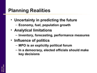 CEE320
Winter2006
Planning Realities
• Uncertainty in predicting the future
– Economy, fuel, population growth
• Analytical limitations
– Inventory, forecasting, performance measures
• Influence of politics
– MPO is an explicitly political forum
– In a democracy, elected officials should make
key decisions
 