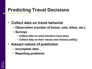 CEE320
Winter2006
Predicting Travel Decisions
• Collect data on travel behavior
– Observation (number of buses, cars, bikes, etc.)
– Surveys
• Collect data on what travelers have done
• Collect data on their values and choices (utility)
• Inexact nature of prediction
– Incomplete data
– Reporting problems
 