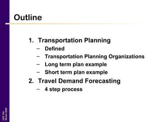 CEE320
Winter2006
Outline
1. Transportation Planning
– Defined
– Transportation Planning Organizations
– Long term plan example
– Short term plan example
2. Travel Demand Forecasting
– 4 step process
 