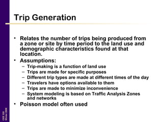 CEE320
Winter2006
Trip Generation
• Relates the number of trips being produced from
a zone or site by time period to the land use and
demographic characteristics found at that
location.
• Assumptions:
– Trip-making is a function of land use
– Trips are made for specific purposes
– Different trip types are made at different times of the day
– Travelers have options available to them
– Trips are made to minimize inconvenience
– System modeling is based on Traffic Analysis Zones
and networks
• Poisson model often used
 