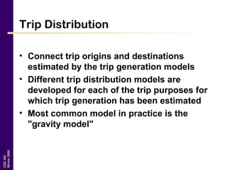CEE320
Winter2006
Trip Distribution
• Connect trip origins and destinations
estimated by the trip generation models
• Different trip distribution models are
developed for each of the trip purposes for
which trip generation has been estimated
• Most common model in practice is the
"gravity model"
 