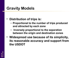 CEE320
Winter2006
Gravity Models
• Distribution of trips is:
– Proportional to the number of trips produced
and attracted by each zone
– Inversely proportional to the separation
between the origin and destination zones
• Widespread use because of its simplicity,
its reasonable accuracy and support from
the USDOT
 