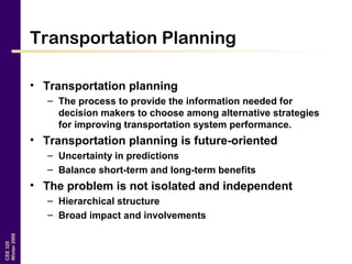 CEE320
Winter2006
Transportation Planning
• Transportation planning
– The process to provide the information needed for
decision makers to choose among alternative strategies
for improving transportation system performance.
• Transportation planning is future-oriented
– Uncertainty in predictions
– Balance short-term and long-term benefits
• The problem is not isolated and independent
– Hierarchical structure
– Broad impact and involvements
 
