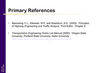 CEE320
Winter2006
Primary References
• Mannering, F.L.; Kilareski, W.P. and Washburn, S.S. (2003). Principles
of Highway Engineering and Traffic Analysis, Third Editio. Chapter 8
• Transportation Engineering Online Lab Manual (2000). Oregon State
University, Portland State University, Idaho University.
http://www.webs1.uidaho.edu/niatt_labmanual/index.htm
 