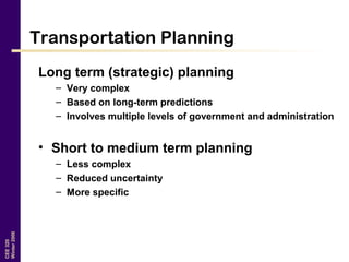 CEE320
Winter2006
Transportation Planning
Long term (strategic) planning
– Very complex
– Based on long-term predictions
– Involves multiple levels of government and administration
• Short to medium term planning
– Less complex
– Reduced uncertainty
– More specific
 