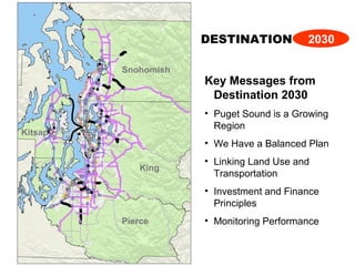 Key Messages from
Destination 2030
• Puget Sound is a Growing
Region
• We Have a Balanced Plan
• Linking Land Use and
Transportation
• Investment and Finance
Principles
• Monitoring Performance
DESTINATION 2030
Snohomish
Kitsap
King
Pierce
 