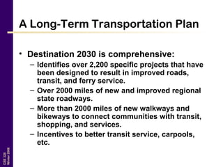 CEE320
Winter2006
A Long-Term Transportation Plan
• Destination 2030 is comprehensive:
– Identifies over 2,200 specific projects that have
been designed to result in improved roads,
transit, and ferry service.
– Over 2000 miles of new and improved regional
state roadways.
– More than 2000 miles of new walkways and
bikeways to connect communities with transit,
shopping, and services.
– Incentives to better transit service, carpools,
etc.
 