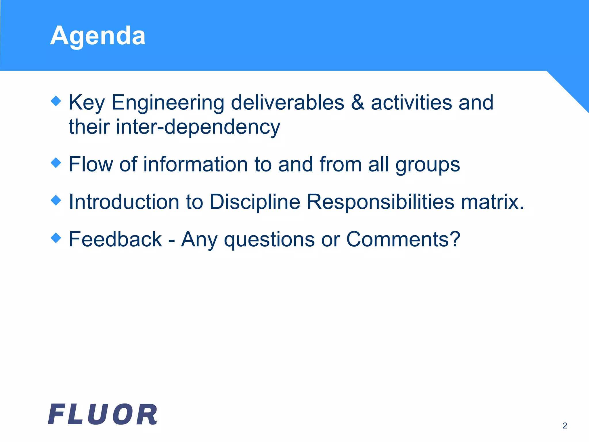 Agenda Key Engineering deliverables & activities and their inter-dependency Flow of information to and from all groups Introduction to Discipline Responsibilities matrix. Feedback - Any questions or Comments? 