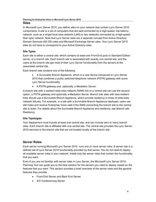 Planning for Enterprise Voice in Microsoft Lync Server 2010
Sites
In Microsoft Lync Server 2010, you define sites on your network that contain Lync Server 2010
components. A site is a set of computers that are well-connected by a high-speed, low-latency
network, such as a single local area network (LAN) or two networks connected by a high-speed
fiber optic network. Note that Lync Server sites are a separate concept from Active Directory
Domain Services (AD DS) sites and Microsoft Exchange Server sites. Your Lync Server 2010
sites do not have to correspond to your Active Directory sites.

Site Types
Each site is either a central site, which contains at least one Front End pool or Standard Edition
server, or a branch site. Each branch site is associated with exactly one central site, and the
users at the branch site get most of their Lync Server functionality from the servers at the
associated central site.
Each branch site contains one of the following:
         • A Survivable Branch Appliance, which is a new device introduced in Lync Server
         2010 that combines a public switched telephone network (PSTN) gateway with some
         Lync Server functionality.
         •    A PSTN gateway and, optionally, a Mediation Server.
A branch site with a resilient wide area network (WAN) link to a central site can use the second
option, a PSTN gateway and optionally a Mediation Server. Branch site sites with less-resilient
links should use a Survivable Branch Appliance, which provide resiliency in times of wide-area
network failures. For example, in a site with a Survivable Branch Appliance deployed, users can
still make and receive Enterprise Voice calls if the WAN connecting the branch site to the central
site is down. For details about the Survivable Branch Appliance and resiliency, see Branch site
Resiliency.

Site Topologies
Your deployment must include at least one central site, and can include zero to many branch
sites. Each branch site is affiliated with one central site. The central site provides the Lync Server
2010 services to the branch site that are not located locally at the branch site.



Server Roles
Each server running Microsoft Lync Server 2010 runs one or more server roles. A server role is a
defined set of Lync Server 2010 functionality provided by that server. You do not need to deploy
all available server roles in your network. Install only the server roles that contain the functionality
that you want.
Even if you are not familiar with server roles in Lync Server, the Microsoft Lync Server 2010,
Planning Tool can guide you to the best solution for the servers you need to deploy, based on the
features that you want. This section provides a brief overview of the server roles and the general
features they provide:
         •    Front End Server and Back End Server
         •    A/V Conferencing Server



                                                                                                  4
 