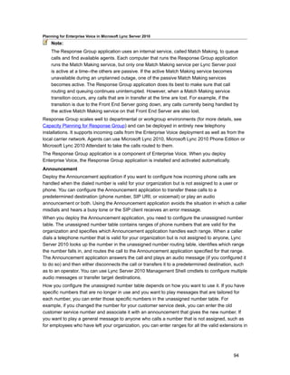 Planning for Enterprise Voice in Microsoft Lync Server 2010
    Note:
    The Response Group application uses an internal service, called Match Making, to queue
    calls and find available agents. Each computer that runs the Response Group application
    runs the Match Making service, but only one Match Making service per Lync Server pool
    is active at a time--the others are passive. If the active Match Making service becomes
    unavailable during an unplanned outage, one of the passive Match Making services
    becomes active. The Response Group application does its best to make sure that call
    routing and queuing continues uninterrupted. However, when a Match Making service
    transition occurs, any calls that are in transfer at the time are lost. For example, if the
    transition is due to the Front End Server going down, any calls currently being handled by
    the active Match Making service on that Front End Server are also lost.
Response Group scales well to departmental or workgroup environments (for more details, see
Capacity Planning for Response Group) and can be deployed in entirely new telephony
installations. It supports incoming calls from the Enterprise Voice deployment as well as from the
local carrier network. Agents can use Microsoft Lync 2010, Microsoft Lync 2010 Phone Edition or
Microsoft Lync 2010 Attendant to take the calls routed to them.
The Response Group application is a component of Enterprise Voice. When you deploy
Enterprise Voice, the Response Group application is installed and activated automatically.
Announcement
Deploy the Announcement application if you want to configure how incoming phone calls are
handled when the dialed number is valid for your organization but is not assigned to a user or
phone. You can configure the Announcement application to transfer these calls to a
predetermined destination (phone number, SIP URI, or voicemail) or play an audio
announcement or both. Using the Announcement application avoids the situation in which a caller
misdials and hears a busy tone or the SIP client receives an error message.
When you deploy the Announcement application, you need to configure the unassigned number
table. The unassigned number table contains ranges of phone numbers that are valid for the
organization and specifies which Announcement application handles each range. When a caller
dials a telephone number that is valid for your organization but is not assigned to anyone, Lync
Server 2010 looks up the number in the unassigned number routing table, identifies which range
the number falls in, and routes the call to the Announcement application specified for that range.
The Announcement application answers the call and plays an audio message (if you configured it
to do so) and then either disconnects the call or transfers it to a predetermined destination, such
as to an operator. You can use Lync Server 2010 Management Shell cmdlets to configure multiple
audio messages or transfer target destinations.
How you configure the unassigned number table depends on how you want to use it. If you have
specific numbers that are no longer in use and you want to play messages that are tailored for
each number, you can enter those specific numbers in the unassigned number table. For
example, if you changed the number for your customer service desk, you can enter the old
customer service number and associate it with an announcement that gives the new number. If
you want to play a general message to anyone who calls a number that is not assigned, such as
for employees who have left your organization, you can enter ranges for all the valid extensions in




                                                                                             94
 