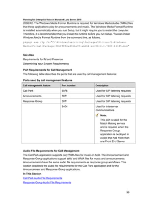 Planning for Enterprise Voice in Microsoft Lync Server 2010
2008 R2. The Windows Media Format Runtime is required for Windows Media Audio (WMA) files
that these applications play for announcements and music. The Windows Media Format Runtime
is installed automatically when you run Setup, but it might require you to restart the computer.
Therefore, it is recommended that you install the runtime before you run Setup. You can install
Windows Media Format Runtime from the command line, as follows.
pkgmgr.exe /ip /m:"C:WindowsservicingPackagesMicrosoft-Windows-
Media-Format-Package~31bf3856ad364e35~amd64~en-US~6.1.7600.16385.mum"


See Also
Requirements for IM and Presence
Determining Your System Requirements

Port Requirements for Call Management
The following table describes the ports that are used by call management features:

Ports used by call management features

Call management feature                Port number             Description

Call Park                              5075                    Used for SIP listening requests

Announcements                          5071                    Used for SIP listening requests

Response Group                         5071                    Used for SIP listening requests

                                       8404                    Used for interserver
                                                               communications

                                                                   Note:
                                                                   This port is used for the
                                                                   Match Making service
                                                                   and is required when the
                                                                   Response Group
                                                                   application is deployed in
                                                                   a pool that has more than
                                                                   one Front End Server.


Audio File Requirements for Call Management
The Call Park application supports only WMA files for music on hold. The Announcement and
Response Group applications support WAV and WMA files for music and announcements.
Announcements have the same audio file requirements as response group workflows. This
section describes the audio file requirements for the Call Park application and for the
Announcement and Response Group applications.
In This Section
Call Park Audio File Requirements
Response Group Audio File Requirements


                                                                                          96
 
