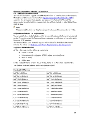 Planning for Enterprise Voice in Microsoft Lync Server 2010
Call Park Audio File Requirements
The Call Park application supports only WMA files for music on hold. You can use the Windows
Media Encoder 9 Series tool available from http://go.microsoft.com/fwlink/?linkid=144677 to
customize files for music on hold. Use the tool to convert the file to a WMA format. The
recommended format for Call Park music-on-hold files is Media Audio 9, 44 kHz, 16 bits, Mono,
CBR, 32 kbps.

    Note:
    The converted file plays over the phone only at 16 kHz, even if it was recorded at 44 kHz.

Response Group Audio File Requirements
You can use Windows Media Audio (.wma) file format or Wave (.wav) file format for unassigned
number Announcements or for Response Group messages, on-hold music, or Interactive Voice
Response (IVR) questions.
The Windows Media Audio file format requires that the Windows Media Format Runtime is
installed. For details, see Hardware and Software Requirements for Call Management.
Supported WAV File Formats
All Wave files must meet the following requirements:
         •    8-bit or 16-bit file
         •    Linear pulse code modulation (LPCM), A-Law, or mu-Law format
         •    Mono or stereo
         •    4MB or less
For the best performance of Wave files, a 16 kHz, mono, 16-bit Wave file is recommended.
The following table describes the supported Wave file formats.


Standard PCM Formats

SAFT8kHz8BitMono                                         SAFT8kHz8BitStereo

SAFT8kHz16BitMono                                        SAFT8kHz16BitStereo

SAFT11kHz8BitMono                                        SAFT11kHz8BitStereo

SAFT11kHz16BitMono                                       SAFT11kHz16BitStereo

SAFT12kHz8BitMono                                        SAFT12kHz8BitStereo

SAFT12kHz16BitMono                                       SAFT12kHz16BitStereo

SAFT16kHz8BitMono                                        SAFT16kHz8BitStereo

SAFT16kHz16BitMono                                       SAFT16kHz16BitStereo

SAFT22kHz8BitMono                                        SAFT22kHz8BitStereo

SAFT22kHz16BitMono                                       SAFT22kHz16BitStereo

SAFT24kHz8BitMono                                        SAFT24kHz8BitStereo

SAFT24kHz16BitMono                                       SAFT24kHz16BitStereo


                                                                                           97
 