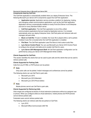 Planning for Enterprise Voice in Microsoft Lync Server 2010
Components Used by Call Park
The Call Park application is automatically enabled when you deploy Enterprise Voice. The
following Microsoft Lync Server 2010 components support the Call Park application:
         • Application service: Application service provides a platform for deploying, hosting,
         and managing unified communications applications, such as the Call Park application.
         Application service is automatically installed on every Front End Server in an Enterprise
         pool and on every Standard Edition server.
         • Call Park application: The Call Park application is one of the unified
         communications applications that are hosted by Application service. It is included
         automatically when you deploy Enterprise Voice. Call Park parks and retrieves calls and
         manages call park orbits.
         • Music on hold file: If music in enabled, the music file is played while a call is parked.
         A default music file is included when the Call Park application is installed.
         •    File Store: The Call Park application uses File Store to hold custom audio files.
         • Lync Server Control Panel: You can use Microsoft Lync Server 2010 Control Panel
         to configure the call park orbit table and to enable Call Park for users.
         • Lync Server 2010 Management Shell: All Call Park application configuration can be
         performed by using Lync Server 2010 Management Shell cmdlets.

Clients Supported for Call Park
This section identifies the clients that can be used to park calls and the clients that can be used to
retrieve parked calls.
Clients Supported for Parking Calls
Calls from any IP, PBX, or PSTN phone can be parked.

    Note:
    Only audio calls can be parked. Instant messages and conferences cannot be parked.
The following clients can use Call Park to park calls:
         •    Microsoft Lync 2010
         •    Microsoft Lync 2010 Attendant
         •    Microsoft Lync 2010 Phone Edition

    Note:
    Mobile phones cannot use Call Park to park calls.
Clients Supported for Retrieving Calls
Orbit ranges are configured as blocks of virtual extensions (extensions without an assigned user
or phone). When you configure orbits as virtual extensions, mobile phones and PSTN phones
cannot retrieve parked calls.
Federated users cannot retrieve parked calls.
The following clients can retrieve calls that are parked on Call Park:
         •    Lync 2010
         •    Microsoft Office Communicator 2007 R2



                                                                                               99
 