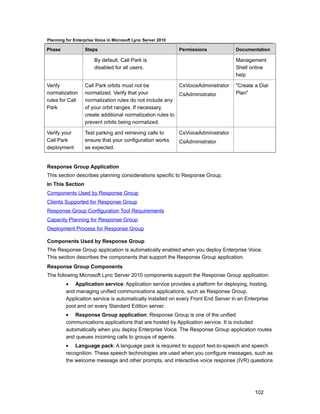 Planning for Enterprise Voice in Microsoft Lync Server 2010

Phase             Steps                                       Permissions            Documentation

                       By default, Call Park is                                      Management
                       disabled for all users.                                       Shell online
                                                                                     help

Verify            Call Park orbits must not be             CsVoiceAdministrator      "Create a Dial
normalization     normalized. Verify that your             CsAdministrator           Plan"
rules for Call    normalization rules do not include any
Park              of your orbit ranges. If necessary,
                  create additional normalization rules to
                  prevent orbits being normalized.

Verify your       Test parking and retrieving calls to        CsVoiceAdministrator
Call Park         ensure that your configuration works        CsAdministrator
deployment        as expected.


Response Group Application
This section describes planning considerations specific to Response Group.
In This Section
Components Used by Response Group
Clients Supported for Response Group
Response Group Configuration Tool Requirements
Capacity Planning for Response Group
Deployment Process for Response Group

Components Used by Response Group
The Response Group application is automatically enabled when you deploy Enterprise Voice.
This section describes the components that support the Response Group application.
Response Group Components
The following Microsoft Lync Server 2010 components support the Response Group application:
         • Application service: Application service provides a platform for deploying, hosting,
         and managing unified communications applications, such as Response Group.
         Application service is automatically installed on every Front End Server in an Enterprise
         pool and on every Standard Edition server.
         • Response Group application: Response Group is one of the unified
         communications applications that are hosted by Application service. It is included
         automatically when you deploy Enterprise Voice. The Response Group application routes
         and queues incoming calls to groups of agents.
         • Language pack: A language pack is required to support text-to-speech and speech
         recognition. These speech technologies are used when you configure messages, such as
         the welcome message and other prompts, and interactive voice response (IVR) questions




                                                                                             102
 