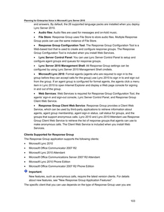 Planning for Enterprise Voice in Microsoft Lync Server 2010
         and answers. By default, the 26 supported language packs are installed when you deploy
         Lync Server 2010.
         •    Audio files: Audio files are used for messages and on-hold music.
         • File Store: Response Group uses File Store to store audio files. Multiple Response
         Group pools can use the same instance of File Store.
         • Response Group Configuration Tool: The Response Group Configuration Tool is a
         Web-based tool that is used to create and configure response groups. The Response
         Group Configuration Tool is included when you install Web Services.
         • Lync Server Control Panel: You can use Lync Server Control Panel to setup and
         configure agent groups and queues for response groups.
         • Lync Server 2010 Management Shell: All Response Group settings can be
         configured by using Lync Server 2010 Management Shell cmdlets.
         • Microsoft Lync 2010: Formal agents (agents who are required to sign in to the
         group before they can accept calls for the group) use Lync 2010 to sign in to and sign out
         from the group. If an agent group is configured for formal agents, the agents click a menu
         item in Lync 2010 to open Internet Explorer and display a Web page console for signing
         in and out of the group.
         • Web Services: Web Services is required for Response Group Configuration Tool, the
         agents’ sign-in and sign-out console, Lync Server Control Panel, and Response Group
         Client Web Service.
         • Response Group Client Web Service: Response Group provides a Client Web
         Service, which can be used by third-party applications to retrieve information about
         agents, agent group membership, agent sign-in status, call status for groups, and the
         groups that support anonymous calls. Lync 2010 and Lync 2010 Attendant use Response
         Group Client Web Service to retrieve the list of response groups that agents can use to
         make anonymous calls. The Client Web Service is included when you install Web
         Services.

Clients Supported for Response Group
The Response Group application supports the following clients:
•   Microsoft Lync 2010
•   Microsoft Office Communicator 2007 R2
•   Microsoft Lync 2010 Attendant
•   Microsoft Office Communications Server 2007 R2 Attendant
•   Microsoft Lync 2010 Phone Edition
•   Microsoft Office Communicator 2007 R2 Phone Edition

    Important:
    New features, such as anonymous calls, require the latest version clients. For details
    about new features, see "New Response Group Application Features".
The specific client that you can use depends on the type of Response Group user you are:




                                                                                             103
 