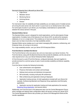 Planning for Enterprise Voice in Microsoft Lync Server 2010
         •    Edge Server
         •    Mediation Server
         •    Monitoring Server
         •    Archiving Server
         •    Director
For most server roles, for scalability and high availability you can deploy pools of multiple servers
all running the same server role. Each server in a pool must run an identical server role or roles.
For some types of pools in Lync Server, you must deploy a load balancer to spread traffic
between the various servers in the pool.

Standard Edition Server
The Standard Edition server is designed for small organizations, and for pilot projects of large
organizations. It enables many of the features of Lync Server 2010, as well as the necessary
databases, to run on a single server. This enables you to have Lync Server functionality for a
lesser cost, but does not provide a true high-availability solution.
Standard Edition server enables you to use instant messaging (IM), presence, conferencing, and
Enterprise Voice, all running on one server.
For a high-availability solution, use Lync Server 2010 Enterprise Edition.

Front End Server and Back End Server
The Front End Server is the core server role, and runs many basic Lync Server functions. The
Front End Server, along with the Back End Servers that provide the database, are the only server
roles required to be in any Lync Server Enterprise Edition deployment.
A Front End pool is a set of Front End Servers, configured identically, that work together to
provide services for a common group of users. A pool provides scalability and failover capability
your users.
Front End Server includes the following functionality:
         •    User authentication and registration
         •    Presence information and contact card exchange
         •    Address book services and distribution list expansion
         •    IM functionality, including multi-party IM conferences
         •    Web conferencing and application sharing (if deployed)
         • Application hosting services, for both applications included with Lync Server (for
         example, Conferencing Attendant and Response Group application) and third-party
         applications
         • Application services for application hosting and hosts applications (for example,
         Response Group Application, and several others)
Additionally, one Front End pool in the deployment also runs the Central Management Server,
which manages and deploys basic configuration data to all servers running Lync Server 2010.
The Central Management Server also provides Lync Server 2010 Management Shell and file
transfer capabilities.




                                                                                                5
 