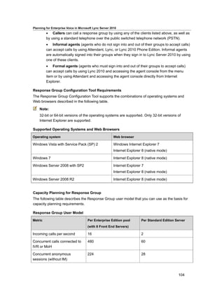 Planning for Enterprise Voice in Microsoft Lync Server 2010
         • Callers can call a response group by using any of the clients listed above, as well as
         by using a standard telephone over the public switched telephone network (PSTN).
         • Informal agents (agents who do not sign into and out of their groups to accept calls)
         can accept calls by using Attendant, Lync, or Lync 2010 Phone Edition. Informal agents
         are automatically signed into their groups when they sign in to Lync Server 2010 by using
         one of these clients.
         • Formal agents (agents who must sign into and out of their groups to accept calls)
         can accept calls by using Lync 2010 and accessing the agent console from the menu
         item or by using Attendant and accessing the agent console directly from Internet
         Explorer.

Response Group Configuration Tool Requirements
The Response Group Configuration Tool supports the combinations of operating systems and
Web browsers described in the following table.

    Note:
    32-bit or 64-bit versions of the operating systems are supported. Only 32-bit versions of
    Internet Explorer are supported.

Supported Operating Systems and Web Browsers

Operating system                                         Web browser

Windows Vista with Service Pack (SP) 2                   Windows Internet Explorer 7
                                                         Internet Explorer 8 (native mode)

Windows 7                                                Internet Explorer 8 (native mode)

Windows Server 2008 with SP2                             Internet Explorer 7
                                                         Internet Explorer 8 (native mode)

Windows Server 2008 R2                                   Internet Explorer 8 (native mode)


Capacity Planning for Response Group
The following table describes the Response Group user model that you can use as the basis for
capacity planning requirements.

Response Group User Model

Metric                                Per Enterprise Edition pool         Per Standard Edition Server
                                      (with 8 Front End Servers)

Incoming calls per second             16                                  2

Concurrent calls connected to         480                                 60
IVR or MoH

Concurrent anonymous                  224                                 28
sessions (without IM)



                                                                                                104
 