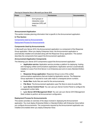 Planning for Enterprise Voice in Microsoft Lync Server 2010

Phase             Steps                             Permissions                    Documentation

                           (hunt groups or
                           interactive voice
                           response (IVR) call
                           flows).


Announcement Application
This section includes planning information that is specific to the Announcement application.
In This Section
Components Used by Announcements
Deployment Process for Announcements

Components Used by Announcements
In Microsoft Lync Server 2010, the Announcement application is a component of the Response
Group application. When you deploy Enterprise Voice, the Announcement application is
automatically installed and activated along with the Response Group application. This section
describes the components that support the Announcement application.
Announcement Application Components
The following Lync Server 2010 components support the Announcement application:
         • Application service: Application service provides a platform for deploying, hosting,
         and managing unified communications applications. Application service is automatically
         installed on every Front End Server in an Enterprise pool and on every Standard Edition
         server.
         • Response Group application: Response Group is one of the unified
         communications applications that are hosted by Application service. The Response
         Group application is required to route calls made to unassigned phone numbers.
         •    Audio files: Audio files are used for the announcements.
         •    File Store: The Announcement application uses File Store to store its audio files.
         • Lync Server Control Panel: You can use Lync Server Control Panel to configure the
         unassigned number table.
         • Lync Server 2010 Management Shell: You can use Lync Server 2010 Management
         Shell cmdlets to perform all Announcement configuration.

Deployment Process for Announcements
This section provides an overview of the steps involved in deploying the Announcement
application. You must deploy Enterprise Edition or Standard Edition with Enterprise Voice before
you configure Announcements. The components required by the Announcement application are
installed and enabled when you deploy Enterprise Voice.




                                                                                            107
 