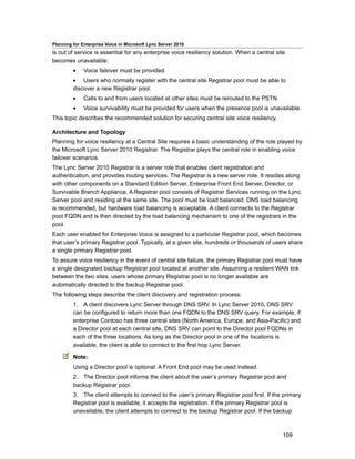 Planning for Enterprise Voice in Microsoft Lync Server 2010
is out of service is essential for any enterprise voice resiliency solution. When a central site
becomes unavailable:
         •    Voice failover must be provided.
         • Users who normally register with the central site Registrar pool must be able to
         discover a new Registrar pool.
         •    Calls to and from users located at other sites must be rerouted to the PSTN.
         •    Voice survivability must be provided for users when the presence pool is unavailable.
This topic describes the recommended solution for securing central site voice resiliency.

Architecture and Topology
Planning for voice resiliency at a Central Site requires a basic understanding of the role played by
the Microsoft Lync Server 2010 Registrar. The Registrar plays the central role in enabling voice
failover scenarios.
The Lync Server 2010 Registrar is a server role that enables client registration and
authentication, and provides routing services. The Registrar is a new server role. It resides along
with other components on a Standard Edition Server, Enterprise Front End Server, Director, or
Survivable Branch Appliance. A Registrar pool consists of Registrar Services running on the Lync
Server pool and residing at the same site. The pool must be load balanced. DNS load balancing
is recommended, but hardware load balancing is acceptable. A client connects to the Registrar
pool FQDN and is then directed by the load balancing mechanism to one of the registrars in the
pool.
Each user enabled for Enterprise Voice is assigned to a particular Registrar pool, which becomes
that user’s primary Registrar pool. Typically, at a given site, hundreds or thousands of users share
a single primary Registrar pool.
To assure voice resiliency in the event of central site failure, the primary Registrar pool must have
a single designated backup Registrar pool located at another site. Assuming a resilient WAN link
between the two sites, users whose primary Registrar pool is no longer available are
automatically directed to the backup Registrar pool.
The following steps describe the client discovery and registration process:
         1. A client discovers Lync Server through DNS SRV. In Lync Server 2010, DNS SRV
         can be configured to return more than one FQDN to the DNS SRV query. For example, if
         enterprise Contoso has three central sites (North America, Europe, and Asia-Pacific) and
         a Director pool at each central site, DNS SRV can point to the Director pool FQDNs in
         each of the three locations. As long as the Director pool in one of the locations is
         available, the client is able to connect to the first hop Lync Server.

         Note:
         Using a Director pool is optional. A Front End pool may be used instead.
         2. The Director pool informs the client about the user’s primary Registrar pool and
         backup Registrar pool.
         3. The client attempts to connect to the user’s primary Registrar pool first. If the primary
         Registrar pool is available, it accepts the registration. If the primary Registrar pool is
         unavailable, the client attempts to connect to the backup Registrar pool. If the backup



                                                                                               109
 