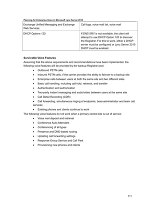 Planning for Enterprise Voice in Microsoft Lync Server 2010

Exchange Unified Messaging and Exchange                  Call logs, voice mail list, voice mail
Web Services

DHCP Options 120                                         If DNS SRV is not available, the client will
                                                         attempt to use DHCP Option 120 to discover
                                                         the Registrar. For this to work, either a DHCP
                                                         server must be configured or Lync Server 2010
                                                         DHCP must be enabled.


Survivable Voice Features
Assuming that the above requirements and recommendations have been implemented, the
following voice features will be provided by the backup Registrar pool:
         •    Outbound PSTN calls
         •    Inbound PSTN calls, if the carrier provides the ability to failover to a backup site
         •    Enterprise calls between users at both the same site and two different sites
         •    Basic call handling, including call hold, retrieval, and transfer
         •    Authentication and authorization
         •    Two-party instant messaging and audio/video between users at the same site
         •    Call Detail Recording (CDR)
         • Call forwarding, simultaneous ringing of endpoints, boss-administrator and team call
         services
         •    Existing phones and clients continue to work
The following voice features do not work when a primary central site is out of service:
         •    Voice mail deposit and retrieval
         •    Conference Auto-Attendant
         •    Conferencing of all types
         •    Presence and DND-based routing
         •    Updating call forwarding settings
         •    Response Group Service and Call Park
         •    Provisioning new phones and clients




                                                                                                  111
 