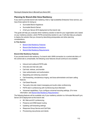 Planning for Enterprise Voice in Microsoft Lync Server 2010



Planning for Branch-Site Voice Resiliency
If you want to provide branch-site resiliency, that is, high-availability Enterprise Voice service, you
have three options for doing so:
         •    Survivable Branch Appliance
         •    Survivable Branch Server
         •    A full Lync Server 2010 deployment at the branch site
This guide will help you evaluate which resiliency solution is best for your organization and, based
on your resiliency solution, which PSTN-connectivity solution to use. It will also help you prepare
to deploy the solution that you choose by describing prerequisites and other planning
considerations.
In This Section
         •    Branch-Site Resiliency Features
         •    Branch-Site Resiliency Solutions
         •    Branch-Site Resiliency Requirements

Branch-Site Resiliency Features
If you provide branch-site resiliency, if a branch site’s WAN connection to a central site fails or if
the central site is unreachable, the following voice features should continue to be available:


         •    Inbound and outbound PSTN calls
         •    Intra-site and inter-site calls
         •    Call hold, retrieve, and transfer
         •    User authentication and authorization
         •    Depositing and retrieving voicemail
         • Call forwarding, simultaneous ringing, and boss-administrator and team calling
         features
         •    Call Detail Records
         •    Two-party intra-site instant messaging and audio-video conferencing
         •    PSTN dial-in conferencing with Conferencing Auto-Attendant
         • Voicemail capabilities, if you configure voicemail rerouting settings. (For more
         information, see Branch-Site Resiliency Requirements.)
The following features will be available only if your resiliency solution is a full-scale Microsoft Lync
Server 2010 deployment at the branch site:
         •    IM, Web and A/V conferencing
         •    Presence and DND-based routing
         •    Updating call forwarding settings
         •    Response Group Service and Call Park
         •    Provisioning new phones and clients



                                                                                                112
 