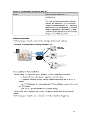 Planning for Enterprise Voice in Microsoft Lync Server 2010

If you…                                                  We recommend that you use a…

                                                         conferencing.

                                                         For more information about preparing for this
                                                         solution, see “Planning for Your Organization,
                                                         Preparing Your Environment” and “Determining
                                                         Your Infrastructure Requirements” in “Planning
                                                         for Your Organization: Lync Server 2010” and
                                                         “Determining Your Infrastructure Requirements
                                                         for Lync Server 2010” documents.


Resiliency Topologies
The following figure shows the recommended topologies for branch-site resiliency.

Topologies enabling voice survivability in a branch site




Survivable Branch Appliance Details
The Lync Server 2010 Survivable Branch Appliance includes the following components:
          •   A Registrar for user authentication, registration and call routing
          • A Mediation Server for handling signaling between the Registrar and an IP-PSTN
          gateway
          • An IP-PSTN gateway for routing calls to the PSTN as a fallback transport in the event
          of a WAN outage
          •   SQL Server Express Edition for local user data storage
The Survivable Branch Appliance also includes PSTN trunks, analog ports, and an Ethernet
adapter.
The following figure shows the basic architecture of the Survivable Branch Appliance.




                                                                                                114
 