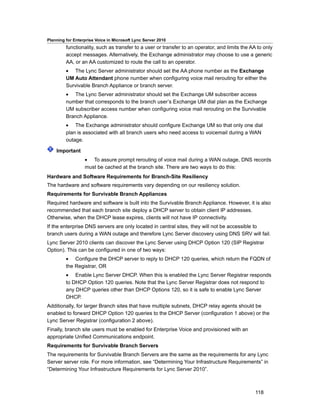 Planning for Enterprise Voice in Microsoft Lync Server 2010
         functionality, such as transfer to a user or transfer to an operator, and limits the AA to only
         accept messages. Alternatively, the Exchange administrator may choose to use a generic
         AA, or an AA customized to route the call to an operator.
         • The Lync Server administrator should set the AA phone number as the Exchange
         UM Auto Attendant phone number when configuring voice mail rerouting for either the
         Survivable Branch Appliance or branch server.
         • The Lync Server administrator should set the Exchange UM subscriber access
         number that corresponds to the branch user’s Exchange UM dial plan as the Exchange
         UM subscriber access number when configuring voice mail rerouting on the Survivable
         Branch Appliance.
         • The Exchange administrator should configure Exchange UM so that only one dial
         plan is associated with all branch users who need access to voicemail during a WAN
         outage.

    Important
                  • To assure prompt rerouting of voice mail during a WAN outage, DNS records
                  must be cached at the branch site. There are two ways to do this:
Hardware and Software Requirements for Branch-Site Resiliency
The hardware and software requirements vary depending on our resiliency solution.
Requirements for Survivable Branch Appliances
Required hardware and software is built into the Survivable Branch Appliance. However, it is also
recommended that each branch site deploy a DHCP server to obtain client IP addresses.
Otherwise, when the DHCP lease expires, clients will not have IP connectivity.
If the enterprise DNS servers are only located in central sites, they will not be accessible to
branch users during a WAN outage and therefore Lync Server discovery using DNS SRV will fail.
Lync Server 2010 clients can discover the Lync Server using DHCP Option 120 (SIP Registrar
Option). This can be configured in one of two ways:
         • Configure the DHCP server to reply to DHCP 120 queries, which return the FQDN of
         the Registrar, OR
         • Enable Lync Server DHCP. When this is enabled the Lync Server Registrar responds
         to DHCP Option 120 queries. Note that the Lync Server Registrar does not respond to
         any DHCP queries other than DHCP Options 120, so it is safe to enable Lync Server
         DHCP.
Additionally, for larger Branch sites that have multiple subnets, DHCP relay agents should be
enabled to forward DHCP Option 120 queries to the DHCP Server (configuration 1 above) or the
Lync Server Registrar (configuration 2 above).
Finally, branch site users must be enabled for Enterprise Voice and provisioned with an
appropriate Unified Communications endpoint.
Requirements for Survivable Branch Servers
The requirements for Survivable Branch Servers are the same as the requirements for any Lync
Server server role. For more information, see “Determining Your Infrastructure Requirements” in
“Determining Your Infrastructure Requirements for Lync Server 2010”.



                                                                                                118
 