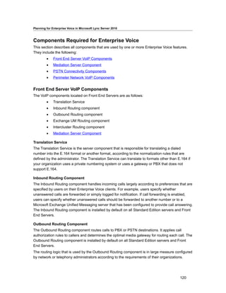 Planning for Enterprise Voice in Microsoft Lync Server 2010



Components Required for Enterprise Voice
This section describes all components that are used by one or more Enterprise Voice features.
They include the following:
         •    Front End Server VoIP Components
         •    Mediation Server Component
         •    PSTN Connectivity Components
         •    Perimeter Network VoIP Components


Front End Server VoIP Components
The VoIP components located on Front End Servers are as follows:
         •    Translation Service
         •    Inbound Routing component
         •    Outbound Routing component
         •    Exchange UM Routing component
         •    Intercluster Routing component
         •    Mediation Server Component

Translation Service
The Translation Service is the server component that is responsible for translating a dialed
number into the E.164 format or another format, according to the normalization rules that are
defined by the administrator. The Translation Service can translate to formats other than E.164 if
your organization uses a private numbering system or uses a gateway or PBX that does not
support E.164.

Inbound Routing Component
The Inbound Routing component handles incoming calls largely according to preferences that are
specified by users on their Enterprise Voice clients. For example, users specify whether
unanswered calls are forwarded or simply logged for notification. If call forwarding is enabled,
users can specify whether unanswered calls should be forwarded to another number or to a
Microsoft Exchange Unified Messaging server that has been configured to provide call answering.
The Inbound Routing component is installed by default on all Standard Edition servers and Front
End Servers.

Outbound Routing Component
The Outbound Routing component routes calls to PBX or PSTN destinations. It applies call
authorization rules to callers and determines the optimal media gateway for routing each call. The
Outbound Routing component is installed by default on all Standard Edition servers and Front
End Servers.
The routing logic that is used by the Outbound Routing component is in large measure configured
by network or telephony administrators according to the requirements of their organizations.




                                                                                           120
 