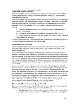 Planning for Enterprise Voice in Microsoft Lync Server 2010
Exchange UM Routing Component
The Exchange UM routing component handles routing between Microsoft Lync Server 2010 and
servers running Microsoft Exchange Unified Messaging (UM), to integrate Lync Server with
Unified Messaging features.
The Exchange UM routing component also handles rerouting of voice mail. If you have Enterprise
Voice users at branch sites that do not have a resilient WAN link to a central site, the Survivable
Branch Appliance (SBA) that you deploy at the branch site provides voicemail survivability for
branch users during a WAN outage. When the WAN link is unavailable, the SBA does the
following:
         • Reroutes unanswered calls over the PSTN to the Exchange Unified Messaging
         server in the central site
         •    Provides the ability for a user to retrieve voice mail messages over the PSTN
         • Queues missed call notifications, and then uploads them to the Exchange UM server
         when the WAN link is restored.
To enable voice mail rerouting, it is recommended that your Exchange administrator provisions an
Exchange UM Message Taking Mode Auto Attendant (AA).

Intercluster Routing Component
Lync Server 2010 supports Enterprise Voice resilience for central site and branch sites. The
intercluster routing component routes all calls made by a user homed on one pool to a user
homed on another pool.
Users in a branch connect and register with the Enhanced Registrar in the branch. When the
WAN link is unavailable, these users remain connected to the Enhanced Registrar in the branch
site. Any calls made by the branch users to users located at other sites are automatically rerouted
over the PSTN to the other user’s phone number by the Intercluster Routing component running
on the Enhanced Registrar in the branch. Similarly, for calls made by users located at other sites
to the branch user, the Intercluster Routing component at the branch site will reroute those calls
over the PSTN.
Users in a central site connect and register with the Lync Server Front End pool or Standard
Edition server in the central site. This pool is also the user’s primary Enhanced Registrar pool. If
this pool is unavailable, users can failover to a backup Enhanced Registrar pool which then
handles user registration and routing of calls. If a user makes a call to a central site user that fails
over to the backup Enhanced Registrar pool, the Intercluster routing component running on the
callers Enhanced Registrar pool facilitates call establishment by first calling the central site user’s
primary Enhanced Registrar pool, and if that is unavailable by calling the user’s backup
Enhanced Registrar pool. If both the pools are unavailable, the Intercluster routing component
reroutes the call over the PSTN network to the user’s telephone number.

Other Front End Server Components Required for VoIP
Other components residing on the Front End Server or Director that provide essential support for
VoIP, but are not themselves VoIP components, include the following:
         • User Services. Perform reverse number lookup on the target phone number of each
         incoming call and match that number to the SIP URI of the destination user. Using this




                                                                                                121
 