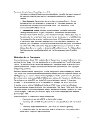 Planning for Enterprise Voice in Microsoft Lync Server 2010
         information, the Inbound Routing component distributes the call to that user’s registered
         SIP endpoints. User Services is a core component on all Front End Servers and
         Directors.
         • User Replicator. Extracts user phone numbers from Active Directory Domain
         Services (AD DS) and writes them to tables in the RTC database, where they are
         available to User Services and Address Book Server. User Replicator is a core
         component on all Front End Servers.
         • Address Book Service. Provides global address list information from Active
         Directory Domain Services to Lync 2010 clients. It also retrieves user and contact
         information from the RTC database, writes the information to the Address Book files, and
         then stores the files on a shared folder where they are downloaded by Lync 2010 clients.
         The Address Book Server writes the information to the RTCAb database, which is used
         by the Address Book Web Query service to respond to user search queries from the
         Microsoft Lync 2010 Mobile. It optionally normalizes enterprise user phone numbers that
         are written to the RTC database for the purpose of provisioning user contacts in . The
         Address Book Server is installed by default on all Front End Servers. The Address Book
         Web Query service is installed by default with the Web services on each Front End
         Server.


Mediation Server Component
You must deploy Lync Server 2010 Mediation Server if you choose to deploy the Enterprise Voice
workload. In Lync Server 2010, the Mediation Server is collocated with the Front End Server by
default. The Mediation Server can also be deployed as a standalone server or separate pool for
performance reasons. This topic describes basic functionality, dependencies, basic topologies,
and planning guidelines.
Mediation Server translates signaling and, in some configurations, media between your internal
Lync Server VoIP infrastructure and an Internet Protocol/Public Switched Telephone Network (IP-
PSTN) gateway or a Session Initiation Protocol (SIP) trunk. On the Lync Server side, Mediation
Server listens on a single mutual TLS (MTLS) transport address. On the gateway side, Mediation
Server listens on a single TCP and single TLS transport address or a single TLS transport
address. TLS is recommended, but TCP is supported for gateways that do not support TLS.
If you also have an existing Public Branch Exchange (PBX) in your environment, Mediation
Server handles calls between Enterprise Voice users and the PBX. If your PBX is an IP-PBX, you
can create a direct SIP connection between the PBX and Mediation Server. If your PBX is a Time
Division Multiplex (TDM) PBX, you must also deploy an IP-PSTN Gateway between Mediation
Server and the PBX.
The main functions of the Mediation Server are as follows:
         •    Encrypting and decrypting SRTP on the Lync Server side
         • Translating SIP over TCP (for gateways that do not support TLS) to SIP over mutual
         TLS
         •    Translating media streams between Lync Server and the media gateway
         • Connecting clients that are outside the network to internal ICE components, which
         enable media traversal of NAT and firewalls


                                                                                            122
 