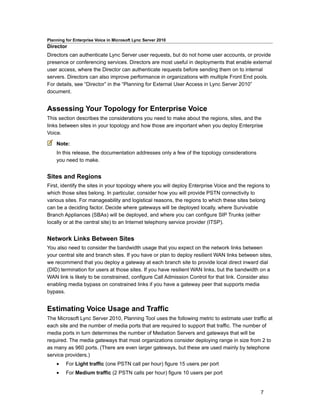 Planning for Enterprise Voice in Microsoft Lync Server 2010
Director
Directors can authenticate Lync Server user requests, but do not home user accounts, or provide
presence or conferencing services. Directors are most useful in deployments that enable external
user access, where the Director can authenticate requests before sending them on to internal
servers. Directors can also improve performance in organizations with multiple Front End pools.
For details, see “Director” in the “Planning for External User Access in Lync Server 2010”
document.


Assessing Your Topology for Enterprise Voice
This section describes the considerations you need to make about the regions, sites, and the
links between sites in your topology and how those are important when you deploy Enterprise
Voice.

    Note:
    In this release, the documentation addresses only a few of the topology considerations
    you need to make.


Sites and Regions
First, identify the sites in your topology where you will deploy Enterprise Voice and the regions to
which those sites belong. In particular, consider how you will provide PSTN connectivity to
various sites. For manageability and logistical reasons, the regions to which these sites belong
can be a deciding factor. Decide where gateways will be deployed locally, where Survivable
Branch Appliances (SBAs) will be deployed, and where you can configure SIP Trunks (either
locally or at the central site) to an Internet telephony service provider (ITSP).


Network Links Between Sites
You also need to consider the bandwidth usage that you expect on the network links between
your central site and branch sites. If you have or plan to deploy resilient WAN links between sites,
we recommend that you deploy a gateway at each branch site to provide local direct inward dial
(DID) termination for users at those sites. If you have resilient WAN links, but the bandwidth on a
WAN link is likely to be constrained, configure Call Admission Control for that link. Consider also
enabling media bypass on constrained links if you have a gateway peer that supports media
bypass.


Estimating Voice Usage and Traffic
The Microsoft Lync Server 2010, Planning Tool uses the following metric to estimate user traffic at
each site and the number of media ports that are required to support that traffic. The number of
media ports in turn determines the number of Mediation Servers and gateways that will be
required. The media gateways that most organizations consider deploying range in size from 2 to
as many as 960 ports. (There are even larger gateways, but these are used mainly by telephone
service providers.)
    •    For Light traffic (one PSTN call per hour) figure 15 users per port
    •    For Medium traffic (2 PSTN calls per hour) figure 10 users per port


                                                                                               7
 