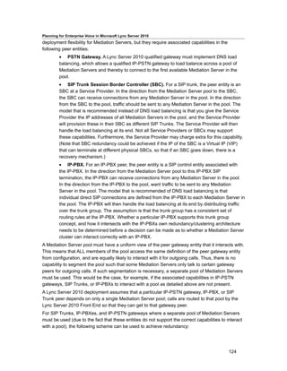 Planning for Enterprise Voice in Microsoft Lync Server 2010
deployment flexibility for Mediation Servers, but they require associated capabilities in the
following peer entities:
         • PSTN Gateway. A Lync Server 2010 qualified gateway must implement DNS load
         balancing, which allows a qualified IP-PSTN gateway to load balance across a pool of
         Mediation Servers and thereby to connect to the first available Mediation Server in the
         pool.
         • SIP Trunk Session Border Controller (SBC). For a SIP trunk, the peer entity is an
         SBC at a Service Provider. In the direction from the Mediation Server pool to the SBC,
         the SBC can receive connections from any Mediation Server in the pool. In the direction
         from the SBC to the pool, traffic should be sent to any Mediation Server in the pool. The
         model that is recommended instead of DNS load balancing is that you give the Service
         Provider the IP addresses of all Mediation Servers in the pool, and the Service Provider
         will provision these in their SBC as different SIP Trunks. The Service Provider will then
         handle the load balancing at its end. Not all Service Providers or SBCs may support
         these capabilities. Furthermore, the Service Provider may charge extra for this capability.
         (Note that SBC redundancy could be achieved if the IP of the SBC is a Virtual IP (VIP)
         that can terminate at different physical SBCs, so that if an SBC goes down, there is a
         recovery mechanism.)
         • IP-PBX. For an IP-PBX peer, the peer entity is a SIP control entity associated with
         the IP-PBX. In the direction from the Mediation Server pool to this IP-PBX SIP
         termination, the IP-PBX can receive connections from any Mediation Server in the pool.
         In the direction from the IP-PBX to the pool, want traffic to be sent to any Mediation
         Server in the pool. The model that is recommended of DNS load balancing is that
         individual direct SIP connections are defined from the IP-PBX to each Mediation Server in
         the pool. The IP-PBX will then handle the load balancing at its end by distributing traffic
         over the trunk group. The assumption is that the trunk group has a consistent set of
         routing rules at the IP-PBX. Whether a particular IP-PBX supports this trunk group
         concept, and how it intersects with the IP-PBXs own redundancy/clustering architecture
         needs to be determined before a decision can be made as to whether a Mediation Server
         cluster can interact correctly with an IP-PBX.
A Mediation Server pool must have a uniform view of the peer gateway entity that it interacts with.
This means that ALL members of the pool access the same definition of the peer gateway entity
from configuration, and are equally likely to interact with it for outgoing calls. Thus, there is no
capability to segment the pool such that some Mediation Servers only talk to certain gateway
peers for outgoing calls. If such segmentation is necessary, a separate pool of Mediation Servers
must be used. This would be the case, for example, if the associated capabilities in IP-PSTN
gateways, SIP Trunks, or IP-PBXs to interact with a pool as detailed above are not present.
A Lync Server 2010 deployment assumes that a particular IP-PSTN gateway, IP-PBX, or SIP
Trunk peer depends on only a single Mediation Server pool; calls are routed to that pool by the
Lync Server 2010 Front End so that they can get to that gateway peer.
For SIP Trunks, IP-PBXes, and IP-PSTN gateways where a separate pool of Mediation Servers
must be used (due to the fact that these entities do not support the correct capabilities to interact
with a pool), the following scheme can be used to achieve redundancy:




                                                                                                124
 