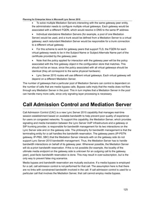 Planning for Enterprise Voice in Microsoft Lync Server 2010
         • To solve multiple Mediation Servers interacting with the same gateway peer entity,
         the administrator needs to configure multiple virtual gateways. Each gateway would be
         associated with a different FQDN, which would resolve in DNS to the same IP address
         • Individual standalone Mediation Servers (for example, a pool of one Mediation
         Server) would be used, and a trunk would be defined from a Mediation Server to a virtual
         gateway; each redundant Mediation Server would be responsible for a trunk connection
         to a different virtual gateway.
         • For this scheme to work for gateway peers that support TLS, the FQDN for each
         virtual gateway needs to be in the Subject Name or Subject Alternate Name part of the
         certificate provided by the gateway peer.
         • Note that the policy applied for interaction with the gateway peer will be the policy
         associated with the first gateway object in the configuration store that matches. This
         should not be an issue, since the policy associated with all virtual gateways should be
         identical (they all correspond to the same physical hardware).
         • Lync Server 2010 routes will use different virtual gateways. Each virtual gateway will
         depend on a different Mediation Server.
The number of gateways that a particular pool of Mediation Servers can control is dependent on
the number of calls that are media bypass calls. Bypass calls imply that the media does not flow
through any Mediation Server in the pool. This in turn implies that a Mediation Server in the pool
can handle many more calls, since only signaling layer processing is necessary.



Call Admission Control and Mediation Server
Call Admission Control (CAC) is a new Lync Server 2010 capability that manages real-time
session establishment based on available bandwidth to help prevent poor quality of experience
for users on congested networks. To support this capability, the Mediation Server, which provides
signaling and media translation between the Lync Server VoIP infrastructure and a gateway or
SIP trunking provider, is responsible for bandwidth management for its two interactions on the
Lync Server side and on the gateway side. The philosophy for bandwidth management is that the
terminating entity for a call handles the bandwidth reservation. The gateway peers (IP-PSTN
gateway, IP-PBX, SBC) that the Mediation Server interacts with on the gateway side do not
support Lync Server 2010 bandwidth management. Thus, the Mediation Server has to handle
bandwidth interactions on behalf of its gateway peer. Whenever possible, the Mediation Server
will do a-priori bandwidth reservation. If this is not possible (for example, the locality of the
ultimate media endpoint on the gateway side is unknown for an outgoing call to the gateway
peer), post-facto bandwidth reservation is done. This may result in over-subscription, but is the
only way to prevent false ring scenarios.
Media bypass and bandwidth reservation are mutually exclusive. If a media bypass is employed
for a call, call admission control is not performed for that call. The assumption here is that there
are no links with constrained bandwidth involved in the call. If call admission control is used for a
particular call that involves the Mediation Server, that call cannot employ media bypass.




                                                                                              125
 